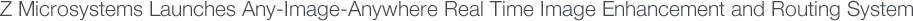 Z Microsystems Launches Any-Image-Anywhere Real Time Image Enhancement and Routing System